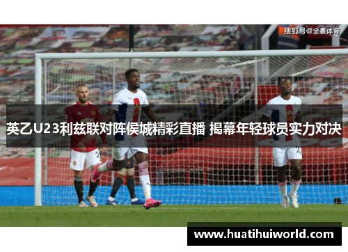 英乙U23利兹联对阵侯城精彩直播 揭幕年轻球员实力对决