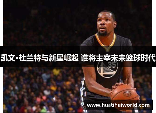 凯文·杜兰特与新星崛起 谁将主宰未来篮球时代