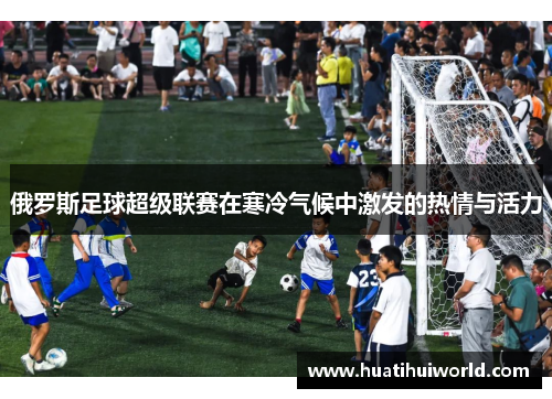 俄罗斯足球超级联赛在寒冷气候中激发的热情与活力