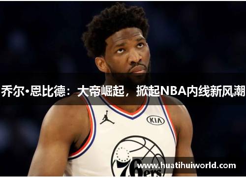 乔尔·恩比德：大帝崛起，掀起NBA内线新风潮