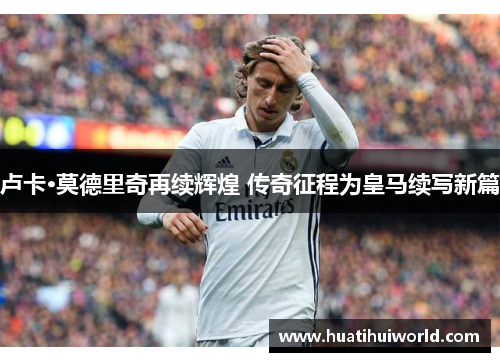 卢卡·莫德里奇再续辉煌 传奇征程为皇马续写新篇