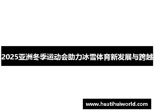 2025亚洲冬季运动会助力冰雪体育新发展与跨越
